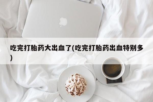 私人店有打胎药吗吃完打胎药大出血了(吃完打胎药出血特别多)