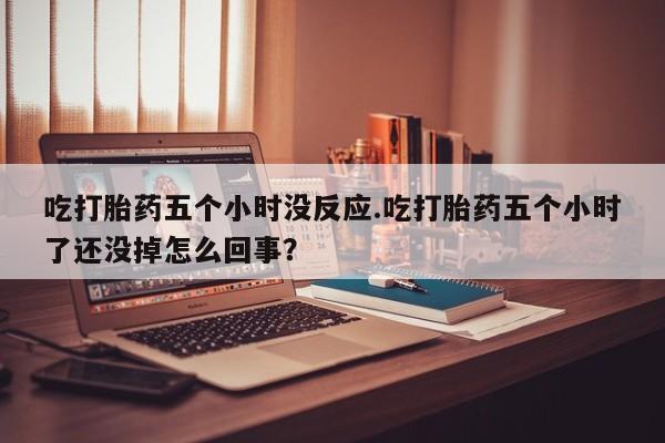 私人店有打胎药吗吃打胎药五个小时没反应.吃打胎药五个小时了还没掉怎么回事？