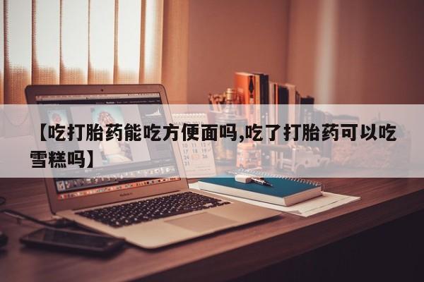 私人店有打胎药吗【吃打胎药能吃方便面吗,吃了打胎药可以吃雪糕吗】