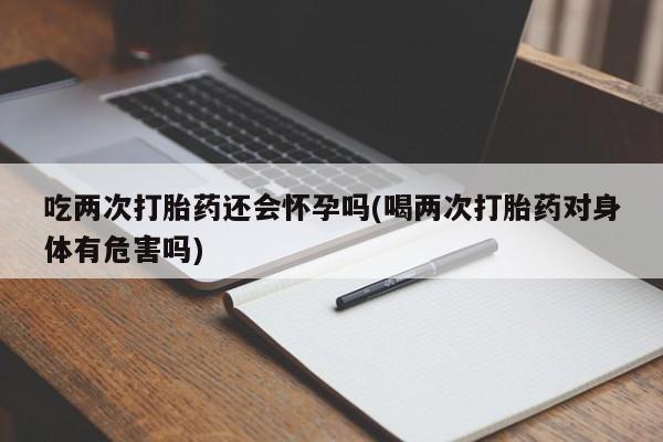 私人店有打胎药吗吃两次打胎药还会怀孕吗(喝两次打胎药对身体有危害吗)