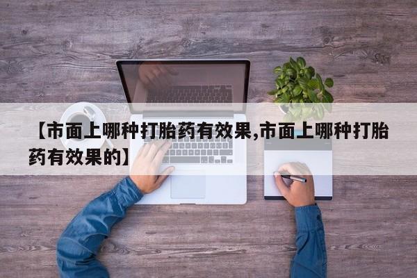 私人店有打胎药吗【市面上哪种打胎药有效果,市面上哪种打胎药有效果的】