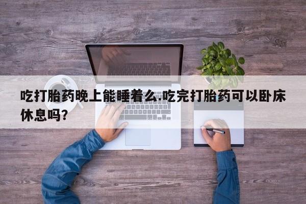 私人店有打胎药吗吃打胎药晚上能睡着么.吃完打胎药可以卧床休息吗？