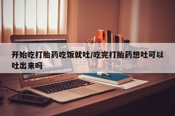 私人店有打胎药吗开始吃打胎药吃饭就吐/吃完打胎药想吐可以吐出来吗
