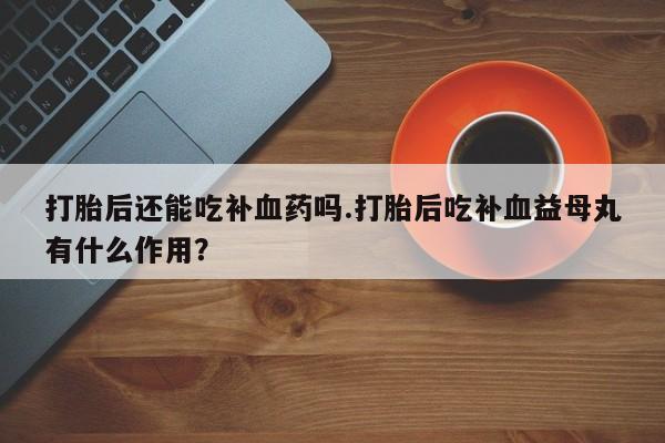 私人店有打胎药吗打胎后还能吃补血药吗.打胎后吃补血益母丸有什么作用？