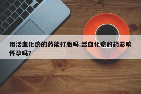 私人店有打胎药吗用活血化瘀的药能打胎吗.活血化瘀的药影响怀孕吗？