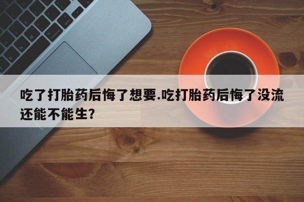 私人店有打胎药吗吃了打胎药后悔了想要.吃打胎药后悔了没流还能不能生？