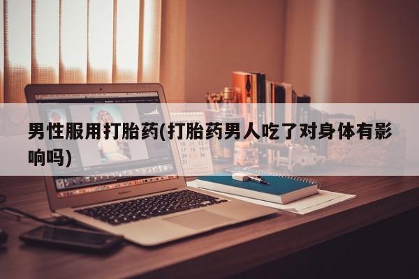 私人店有打胎药吗男性服用打胎药(打胎药男人吃了对身体有影响吗)