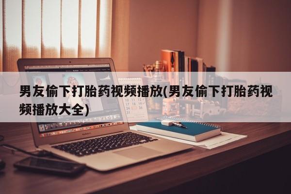 私人店有打胎药吗男友偷下打胎药视频播放(男友偷下打胎药视频播放大全)