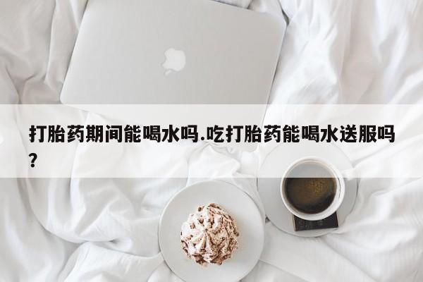 私人店有打胎药吗打胎药期间能喝水吗.吃打胎药能喝水送服吗？