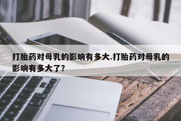 私人店有打胎药吗打胎药对母乳的影响有多大.打胎药对母乳的影响有多大了？