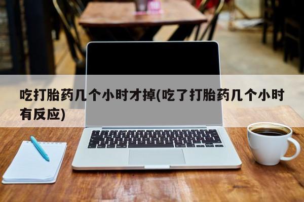 私人店有打胎药吗吃打胎药几个小时才掉(吃了打胎药几个小时有反应)