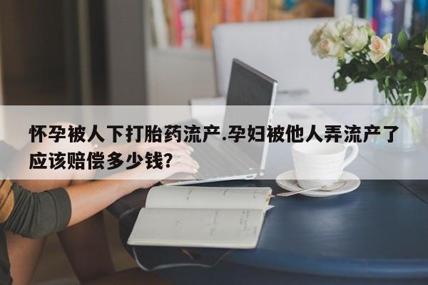 私人店有打胎药吗怀孕被人下打胎药流产.孕妇被他人弄流产了应该赔偿多少钱？