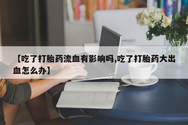 私人店有打胎药吗【吃了打胎药流血有影响吗,吃了打胎药大出血怎么办】