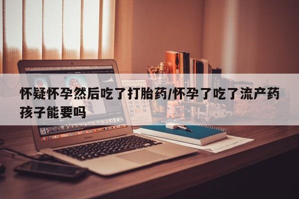 私人店有打胎药吗怀疑怀孕然后吃了打胎药/怀孕了吃了流产药孩子能要吗