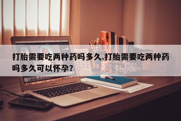 私人店有打胎药吗打胎需要吃两种药吗多久.打胎需要吃两种药吗多久可以怀孕？
