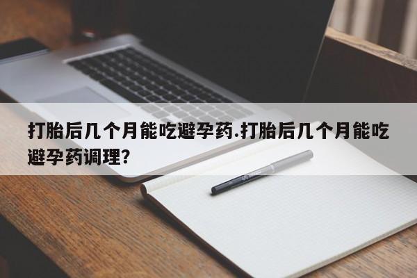 私人店有打胎药吗打胎后几个月能吃避孕药.打胎后几个月能吃避孕药调理？