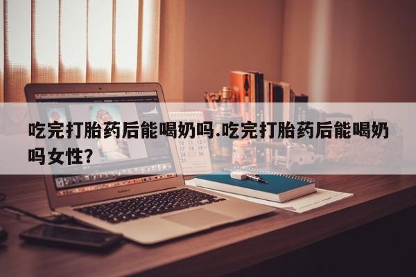 私人店有打胎药吗吃完打胎药后能喝奶吗.吃完打胎药后能喝奶吗女性？