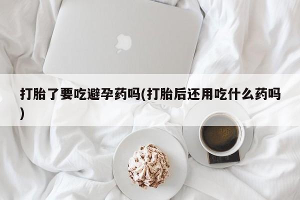 私人店有打胎药吗打胎了要吃避孕药吗(打胎后还用吃什么药吗)