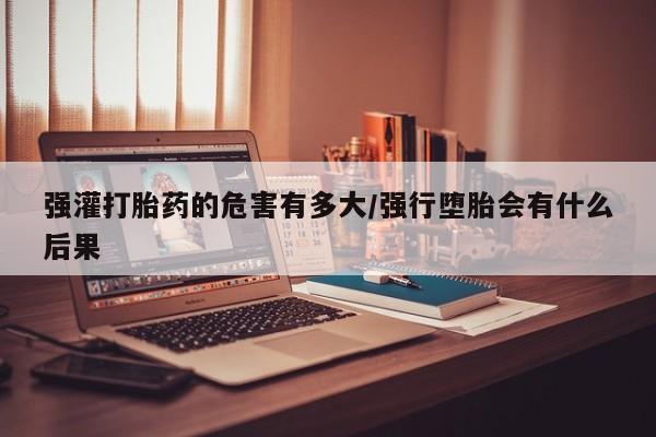 私人店有打胎药吗强灌打胎药的危害有多大/强行堕胎会有什么后果