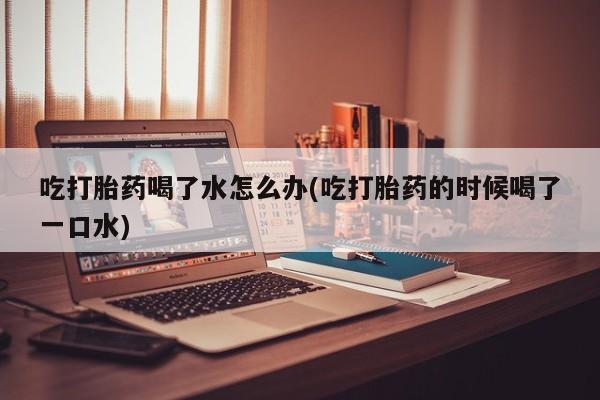 私人店有打胎药吗吃打胎药喝了水怎么办(吃打胎药的时候喝了一口水)