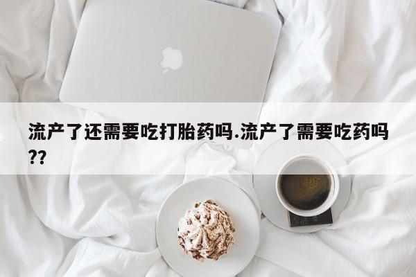私人店有打胎药吗流产了还需要吃打胎药吗.流产了需要吃药吗?？
