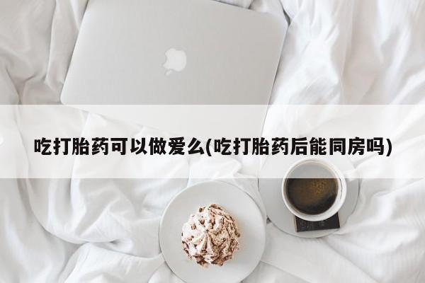 私人店有打胎药吗吃打胎药可以做爱么(吃打胎药后能同房吗)