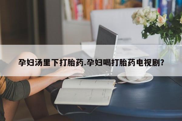 私人店有打胎药吗孕妇汤里下打胎药.孕妇喝打胎药电视剧？