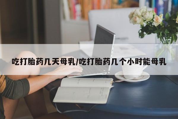 私人店有打胎药吗吃打胎药几天母乳/吃打胎药几个小时能母乳