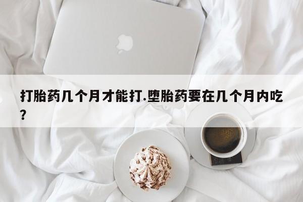 私人店有打胎药吗打胎药几个月才能打.堕胎药要在几个月内吃？