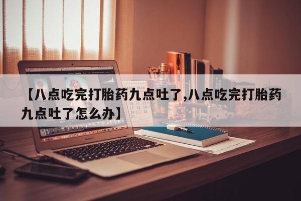 私人店有打胎药吗【八点吃完打胎药九点吐了,八点吃完打胎药九点吐了怎么办】