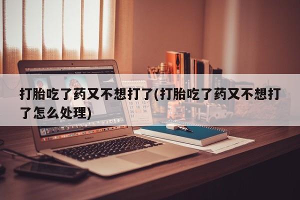 私人店有打胎药吗打胎吃了药又不想打了(打胎吃了药又不想打了怎么处理)