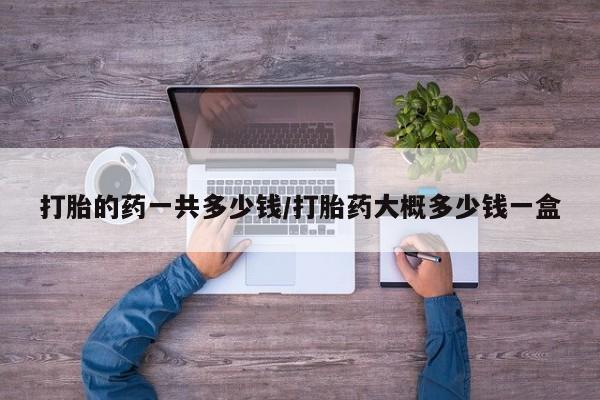 私人店有打胎药吗打胎的药一共多少钱/打胎药大概多少钱一盒