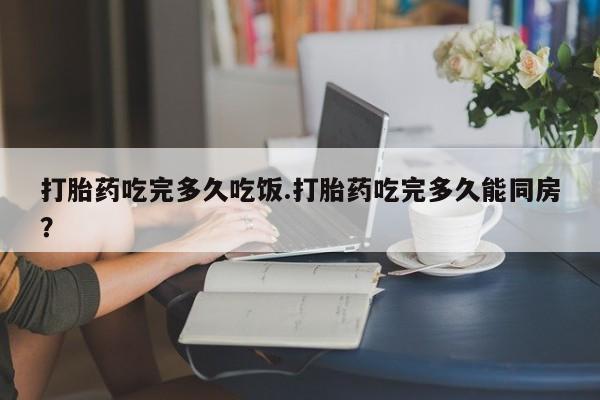 私人店有打胎药吗打胎药吃完多久吃饭.打胎药吃完多久能同房？