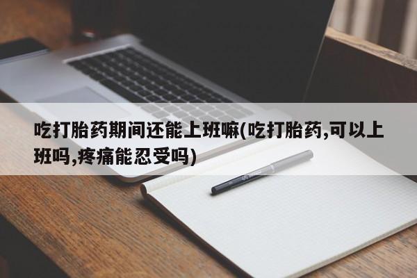 私人店有打胎药吗吃打胎药期间还能上班嘛(吃打胎药,可以上班吗,疼痛能忍受吗)