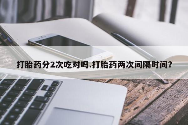 私人店有打胎药吗打胎药分2次吃对吗.打胎药两次间隔时间？