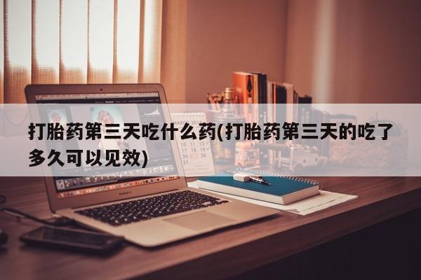 私人店有打胎药吗打胎药第三天吃什么药(打胎药第三天的吃了多久可以见效)