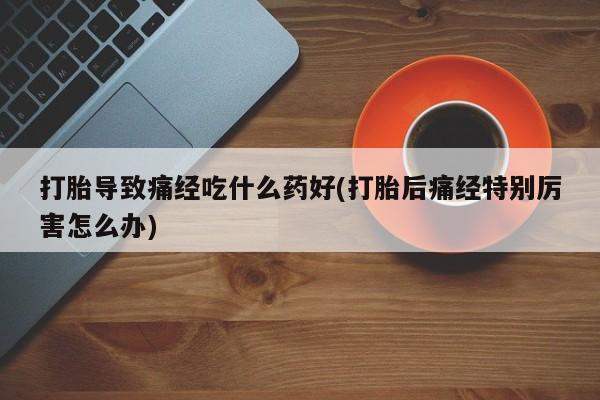 私人店有打胎药吗打胎导致痛经吃什么药好(打胎后痛经特别厉害怎么办)