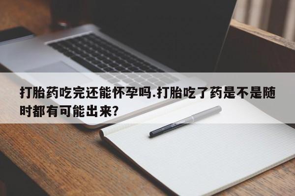 私人店有打胎药吗打胎药吃完还能怀孕吗.打胎吃了药是不是随时都有可能出来？