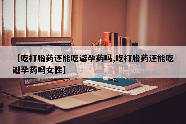 私人店有打胎药吗【吃打胎药还能吃避孕药吗,吃打胎药还能吃避孕药吗女性】