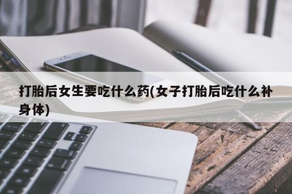 私人店有打胎药吗打胎后女生要吃什么药(女子打胎后吃什么补身体)