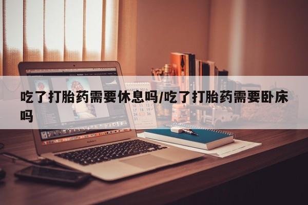 私人店有打胎药吗吃了打胎药需要休息吗/吃了打胎药需要卧床吗