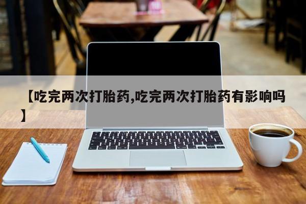 私人店有打胎药吗【吃完两次打胎药,吃完两次打胎药有影响吗】