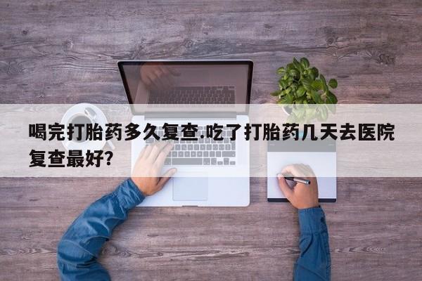 私人店有打胎药吗喝完打胎药多久复查.吃了打胎药几天去医院复查最好？