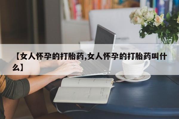 私人店有打胎药吗【女人怀孕的打胎药,女人怀孕的打胎药叫什么】