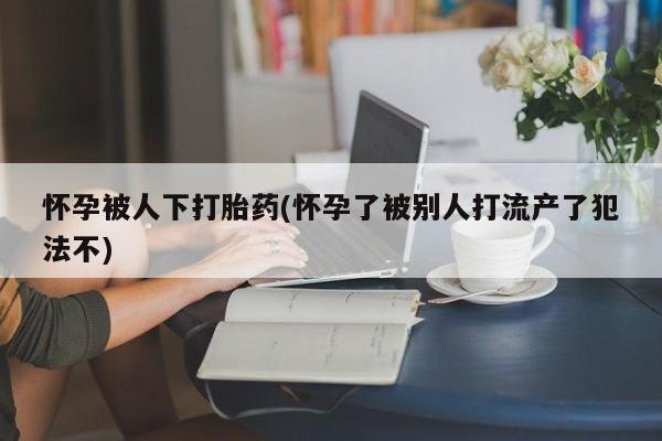 私人店有打胎药吗怀孕被人下打胎药(怀孕了被别人打流产了犯法不)