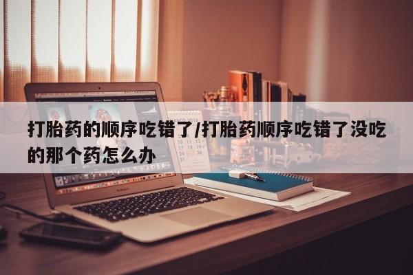 私人店有打胎药吗打胎药的顺序吃错了/打胎药顺序吃错了没吃的那个药怎么办