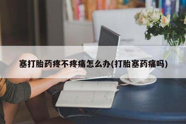 私人店有打胎药吗塞打胎药疼不疼痛怎么办(打胎塞药痛吗)