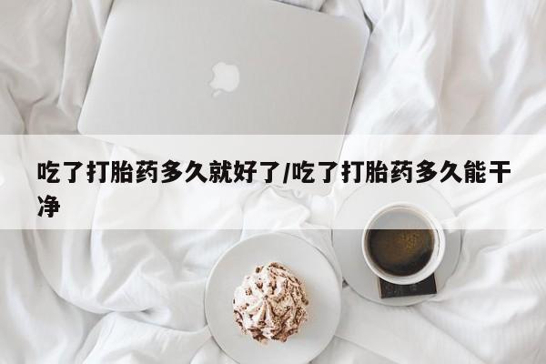 私人店有打胎药吗吃了打胎药多久就好了/吃了打胎药多久能干净