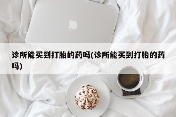 私人店有打胎药吗诊所能买到打胎的药吗(诊所能买到打胎的药吗)