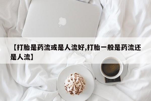 私人店有打胎药吗【打胎是药流或是人流好,打胎一般是药流还是人流】